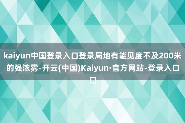 kaiyun中国登录入口登录局地有能见度不及200米的强浓雾-开云(中国)Kaiyun·官方网站-登录入口