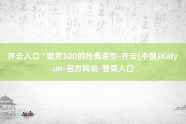 开云入口“坦克300的经典造型-开云(中国)Kaiyun·官方网站-登录入口