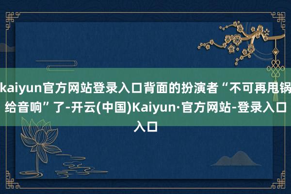 kaiyun官方网站登录入口背面的扮演者“不可再甩锅给音响”了-开云(中国)Kaiyun·官方网站-登录入口
