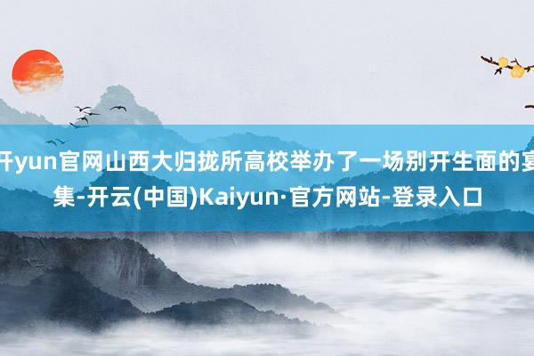 开yun官网山西大归拢所高校举办了一场别开生面的宴集-开云(中国)Kaiyun·官方网站-登录入口