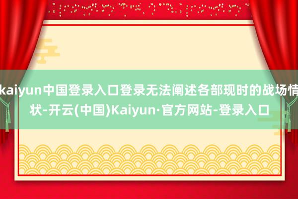 kaiyun中国登录入口登录无法阐述各部现时的战场情状-开云(中国)Kaiyun·官方网站-登录入口