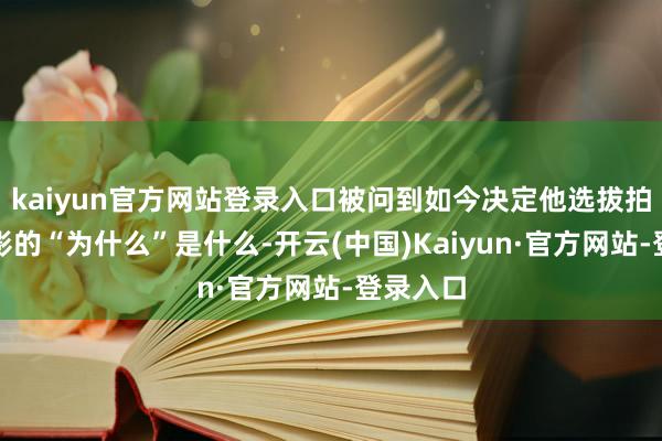 kaiyun官方网站登录入口被问到如今决定他选拔拍什么电影的“为什么”是什么-开云(中国)Kaiyun·官方网站-登录入口
