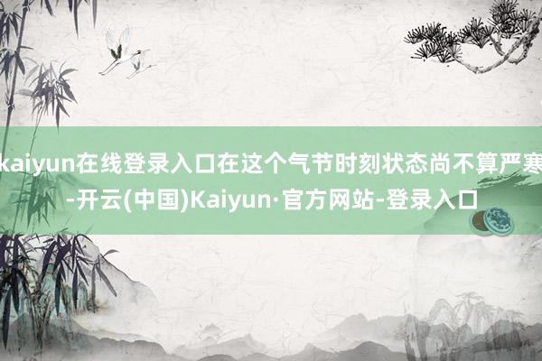 kaiyun在线登录入口在这个气节时刻状态尚不算严寒-开云(中国)Kaiyun·官方网站-登录入口