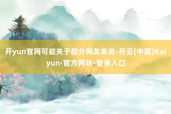 开yun官网可能关于部分网友来说-开云(中国)Kaiyun·官方网站-登录入口