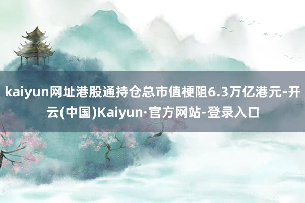 kaiyun网址港股通持仓总市值梗阻6.3万亿港元-开云(中国)Kaiyun·官方网站-登录入口