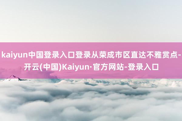 kaiyun中国登录入口登录从荣成市区直达不雅赏点-开云(中国)Kaiyun·官方网站-登录入口