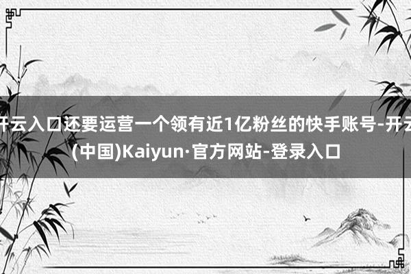 开云入口还要运营一个领有近1亿粉丝的快手账号-开云(中国)Kaiyun·官方网站-登录入口