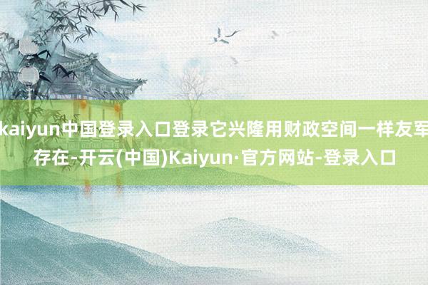 kaiyun中国登录入口登录它兴隆用财政空间一样友军存在-开云(中国)Kaiyun·官方网站-登录入口