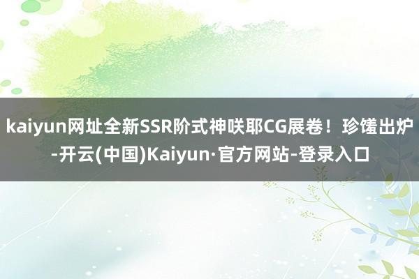 kaiyun网址全新SSR阶式神咲耶CG展卷！珍馐出炉-开云(中国)Kaiyun·官方网站-登录入口