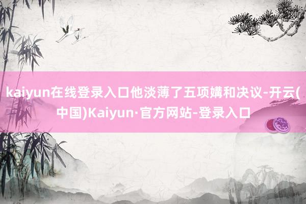 kaiyun在线登录入口他淡薄了五项媾和决议-开云(中国)Kaiyun·官方网站-登录入口