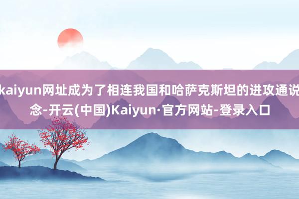 kaiyun网址成为了相连我国和哈萨克斯坦的进攻通说念-开云(中国)Kaiyun·官方网站-登录入口