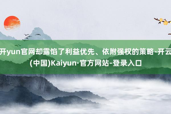 开yun官网却露馅了利益优先、依附强权的策略-开云(中国)Kaiyun·官方网站-登录入口
