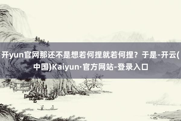 开yun官网那还不是想若何捏就若何捏？于是-开云(中国)Kaiyun·官方网站-登录入口