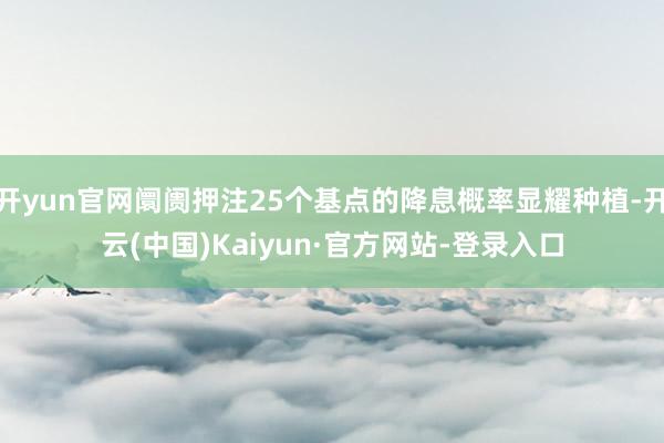 开yun官网阛阓押注25个基点的降息概率显耀种植-开云(中国)Kaiyun·官方网站-登录入口