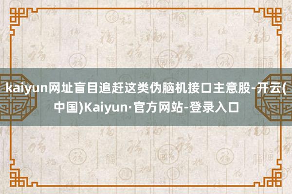 kaiyun网址盲目追赶这类伪脑机接口主意股-开云(中国)Kaiyun·官方网站-登录入口