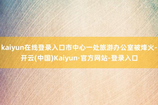 kaiyun在线登录入口市中心一处旅游办公室被烽火-开云(中国)Kaiyun·官方网站-登录入口