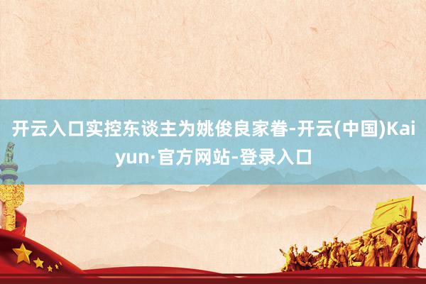 开云入口实控东谈主为姚俊良家眷-开云(中国)Kaiyun·官方网站-登录入口