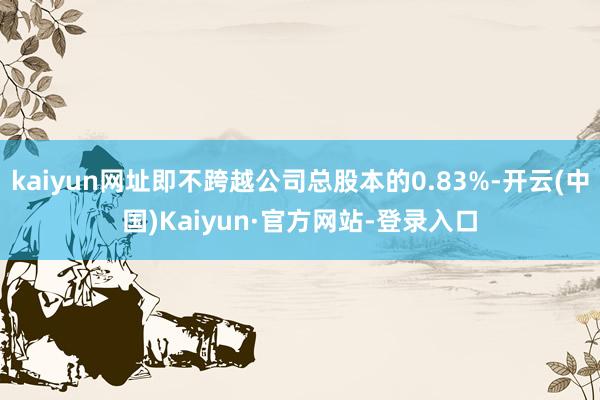 kaiyun网址即不跨越公司总股本的0.83%-开云(中国)Kaiyun·官方网站-登录入口