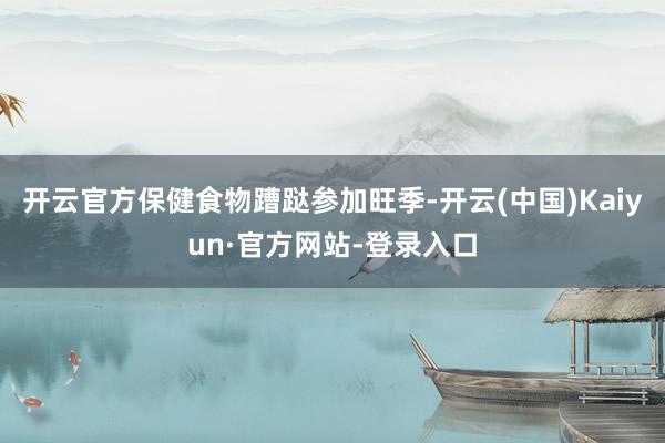 开云官方保健食物蹧跶参加旺季-开云(中国)Kaiyun·官方网站-登录入口