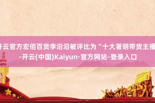 开云官方宏佰百货李沿沿被评比为“十大著明带货主播”-开云(中国)Kaiyun·官方网站-登录入口