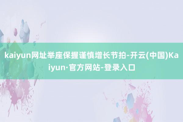 kaiyun网址举座保握谨慎增长节拍-开云(中国)Kaiyun·官方网站-登录入口