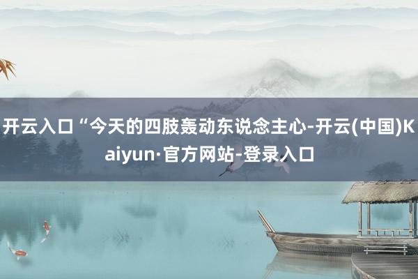 开云入口“今天的四肢轰动东说念主心-开云(中国)Kaiyun·官方网站-登录入口