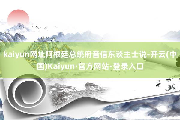kaiyun网址阿根廷总统府音信东谈主士说-开云(中国)Kaiyun·官方网站-登录入口