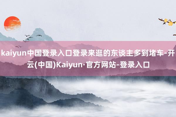 kaiyun中国登录入口登录来逛的东谈主多到堵车-开云(中国)Kaiyun·官方网站-登录入口
