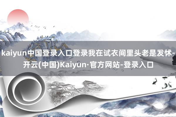 kaiyun中国登录入口登录我在试衣间里头老是发怵-开云(中国)Kaiyun·官方网站-登录入口